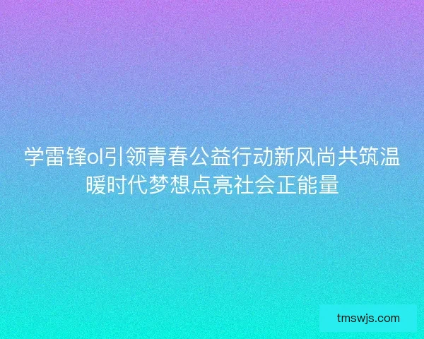 学雷锋ol引领青春公益行动新风尚共筑温暖时代梦想点亮社会正能量