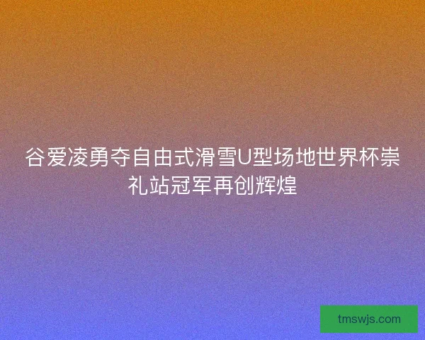 谷爱凌勇夺自由式滑雪U型场地世界杯崇礼站冠军再创辉煌