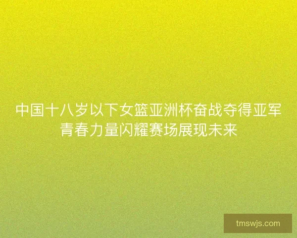 中国十八岁以下女篮亚洲杯奋战夺得亚军青春力量闪耀赛场展现未来