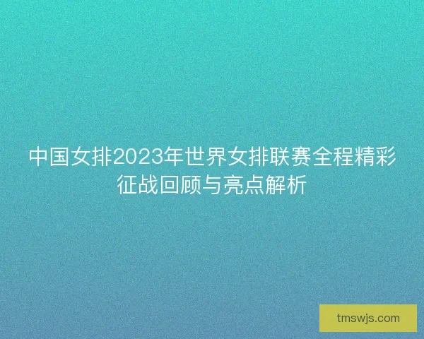 中国女排2023年世界女排联赛全程精彩征战回顾与亮点解析