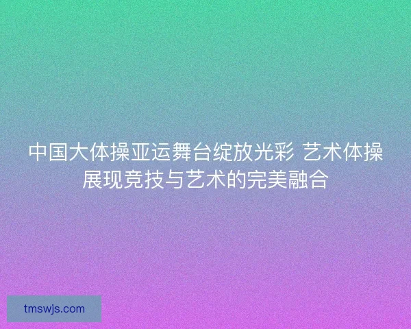 中国大体操亚运舞台绽放光彩 艺术体操展现竞技与艺术的完美融合