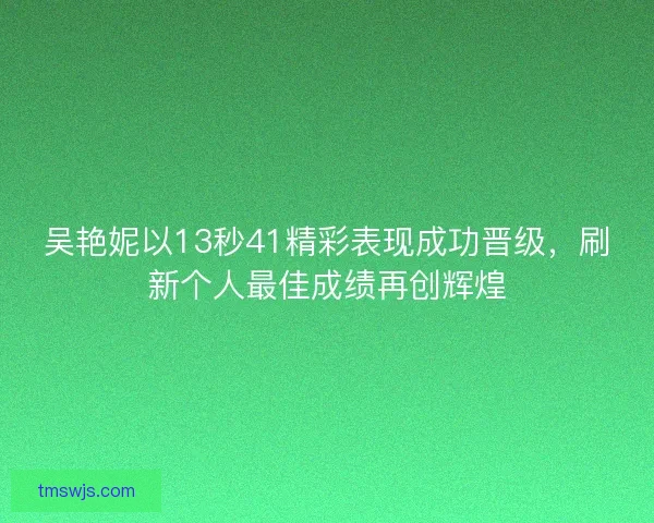 吴艳妮以13秒41精彩表现成功晋级，刷新个人最佳成绩再创辉煌